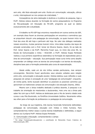 sem arte, não fazia educação sem arte. Punha em comunicação: educação, ciência
                                                       5
e arte; interceptavam-se nos campos da criatividade.
       Conseqüência da séria dedicação à docência e à prática da pesquisa, logo a
Profª. Heloisa estava atuando na formação de outros pesquisadores no Programa
de Pós-graduação em Educação da FE-USP, programa ao qual se dedica
exclusivamente até a atualidade.


       O trabalho na FE-USP logo encontrou ressonância em outros centros da USP,
um exemplo disso foram as diversas participações em encontros e seminários que
se propunham discutir uma pedagogia da comunicação, os quais tiveram início no
final dos anos 80 até hoje e perfuram até hoje. No calor dos diálogos realizados
nesses encontros, muitas parcerias tiveram início. Uma delas resultou dos laços de
amizade construídos com o Prof. Ismar de Oliveira Soares. Assim, foi ao lado do
Prof. Ismar Soares e da Profª. Marizinha Fusari que, no início dos anos 90, na
Escola de Comunicações e Artes – ECA/USP, a Profª. Heloisa Dupas Penteado
realizou a sua primeira experiência sistemática na formação de especialistas para a
área de comunicação – educação. Sua participação nesse curso tinha como desafio
empreender um diálogo entre as teorias da comunicação e as teorias da educação,
disciplina base para a formação pretendida pelo curso de especialização.


       Desde então, cada um de nós trilhou sendas particulares, mas sempre
convergentes. Marizinha Fusari aprofundou seus estudos voltados para relação
entre arte, comunicação e educação escolar; Heloisa dedicou suas reflexões e suas
pesquisas de campo à concepção de uma “pedagogia da comunicação”, enquanto,
de minha parte, tenho buscado identificar os possíveis os possíveis caminhos que
aproximam os tradicionais campos da comunicação e da educação (Soares, 2002).
       Mesmo com o árduo trabalho dedicado à prática docente, à pesquisa e ao
trabalho de orientação de mestrandos e doutorandos, mais uma vez a ânsia pelo
saber fez com que a Profª. Heloisa se deslocasse para o Rio de Janeiro cidade onde
cursou o seu Pós-Doutorado, na Pontifícia Universidade Católica. Novamente voltou
seu olhar para a formação de professores e a pedagogia da comunicação.


        Ao longo de sua trajetória, três teorias foram/são fortemente defendidas:
pedagogia   da   comunicação,    educação    com   mídias   e   mídia   humana.   Para
compreendermos melhor essas e outras teorias trabalhadas e defendidas, a seguir
damos voz à própria Profª. Heloisa Dupas Penteado.
3) Comunicação e Educação: compreendendo o campo
5
  No artigo Comunicação/educação/arte: a contribuição de Mariazinha Fusari, Cadernos de
Educomunicação, 2001.

                                                                                     5
 