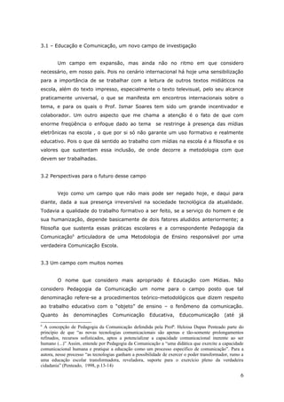 3.1 – Educação e Comunicação, um novo campo de investigação


        Um campo em expansão, mas ainda não no ritmo em que considero
necessário, em nosso país. Pois no cenário internacional há hoje uma sensibilização
para a importância de se trabalhar com a leitura de outros textos midiáticos na
escola, além do texto impresso, especialmente o texto televisual, pelo seu alcance
praticamente universal, o que se manifesta em encontros internacionais sobre o
tema, e para os quais o Prof. Ismar Soares tem sido um grande incentivador e
colaborador. Um outro aspecto que me chama a atenção é o fato de que com
enorme freqüência o enfoque dado ao tema                 se restringe à presença das mídias
eletrônicas na escola , o que por si só não garante um uso formativo e realmente
educativo. Pois o que dá sentido ao trabalho com mídias na escola é a filosofia e os
valores que sustentam essa inclusão, de onde decorre a metodologia com que
devem ser trabalhadas.


3.2 Perspectivas para o futuro desse campo


        Vejo como um campo que não mais pode ser negado hoje, e daqui para
diante, dada a sua presença irreversível na sociedade tecnológica da atualidade.
Todavia a qualidade do trabalho formativo a ser feito, se a serviço do homem e de
sua humanização, depende basicamente de dois fatores aludidos anteriormente; a
filosofia que sustenta essas práticas escolares e a correspondente Pedagogia da
Comunicação6 articuladora de uma Metodologia de Ensino responsável por uma
verdadeira Comunicação Escola.


3.3 Um campo com muitos nomes


        O nome que considero mais apropriado é Educação com Mídias. Não
considero Pedagogia da Comunicação um nome para o campo posto que tal
denominação refere-se a procedimentos teórico-metodológicos que dizem respeito
ao trabalho educativo com o “objeto” de ensino – o fenômeno da comunicação.
Quanto     às   denominações        Comunicação       Educativa,     Educomunicação         (até   já

6
  A concepção de Pedagogia da Comunicação defendida pela Profª. Heloisa Dupas Penteado parte do
princípio de que “as novas tecnologias comunicacionais são apenas e tão-somente prolongamentos
refinados, recursos sofisticados, aptos a potencializar a capacidade comunicacional inerente ao ser
humano (...)” Assim, entende por Pedagogia da Comunicação a “uma didática que exercite a capacidade
comunicacional humana e pratique a educação como um processo específico de comunicação”. Para a
autora, nesse processo “as tecnologias ganham a possibilidade de exercer o poder transformador, rumo a
uma educação escolar transformadora, reveladora, suporte para o exercício pleno da verdadeira
cidadania” (Penteado, 1998, p.13-14)

                                                                                                    6
 