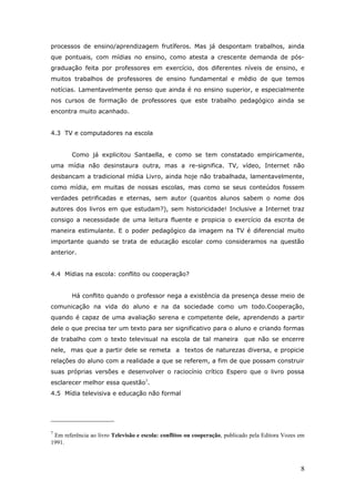 processos de ensino/aprendizagem frutíferos. Mas já despontam trabalhos, ainda
que pontuais, com mídias no ensino, como atesta a crescente demanda de pós-
graduação feita por professores em exercício, dos diferentes níveis de ensino, e
muitos trabalhos de professores de ensino fundamental e médio de que temos
notícias. Lamentavelmente penso que ainda é no ensino superior, e especialmente
nos cursos de formação de professores que este trabalho pedagógico ainda se
encontra muito acanhado.


4.3 TV e computadores na escola


        Como já explicitou Santaella, e como se tem constatado empiricamente,
uma mídia não desinstaura outra, mas a re-significa. TV, vídeo, Internet não
desbancam a tradicional mídia Livro, ainda hoje não trabalhada, lamentavelmente,
como mídia, em muitas de nossas escolas, mas como se seus conteúdos fossem
verdades petrificadas e eternas, sem autor (quantos alunos sabem o nome dos
autores dos livros em que estudam?), sem historicidade! Inclusive a Internet traz
consigo a necessidade de uma leitura fluente e propicia o exercício da escrita de
maneira estimulante. E o poder pedagógico da imagem na TV é diferencial muito
importante quando se trata de educação escolar como consideramos na questão
anterior.


4.4 Mídias na escola: conflito ou cooperação?


        Há conflito quando o professor nega a existência da presença desse meio de
comunicação na vida do aluno e na da sociedade como um todo.Cooperação,
quando é capaz de uma avaliação serena e competente dele, aprendendo a partir
dele o que precisa ter um texto para ser significativo para o aluno e criando formas
de trabalho com o texto televisual na escola de tal maneira                 que não se encerre
nele, mas que a partir dele se remeta a textos de naturezas diversa, e propicie
relações do aluno com a realidade a que se referem, a fim de que possam construir
suas próprias versões e desenvolver o raciocínio crítico Espero que o livro possa
esclarecer melhor essa questão7.
4.5 Mídia televisiva e educação não formal




7
 Em referência ao livro Televisão e escola: conflitos ou cooperação, publicado pela Editora Vozes em
1991.



                                                                                                  8
 
