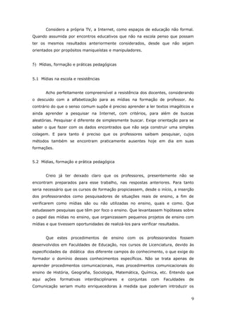 Considero a própria TV, a Internet, como espaços de educação não formal.
Quando assumida por encontros educativos que não na escola penso que possam
ter os mesmos resultados anteriormente considerados, desde que não sejam
orientados por propósitos maniqueístas e manipuladores.


5) Mídias, formação e práticas pedagógicas


5.1 Mídias na escola e resistências


       Acho perfeitamente compreensível a resistência dos docentes, considerando
o descuido com a alfabetização para as mídias na formação de professor. Ao
contrário do que o senso comum supõe é preciso aprender a ler textos imagéticos e
ainda aprender a pesquisar na Internet, com critérios, para além de buscas
aleatórias. Pesquisar é diferente de simplesmente buscar. Exige orientação para se
saber o que fazer com os dados encontrados que não seja construir uma simples
colagem. E para tanto é preciso que os professores saibam pesquisar, cujos
métodos também se encontram praticamente ausentes hoje em dia em suas
formações.


5.2 Mídias, formação e prática pedagógica


       Creio já ter deixado claro que os professores, presentemente não se
encontram preparados para esse trabalho, nas respostas anteriores. Para tanto
seria necessário que os cursos de formação propiciassem, desde o início, a inserção
dos professorandos como pesquisadores de situações reais de ensino, a fim de
verificarem como mídias são ou não utilizadas no ensino, quais e como. Que
estudassem pesquisas que têm por foco o ensino. Que levantassem hipóteses sobre
o papel das mídias no ensino, que organizassem pequenos projetos de ensino com
mídias e que tivessem oportunidades de realizá-los para verificar resultados.


       Que     estes procedimentos     de   ensino    com os      professorandos   fossem
desenvolvidos em Faculdades de Educação, nos cursos de Licenciatura, devido às
especificidades da didática dos diferente campos do conhecimento, o que exige do
formador o domínio desses conhecimentos específicos. Não se trata apenas de
aprender procedimentos comunicacionais, mas procedimentos comunicacionais do
ensino de História, Geografia, Sociologia, Matemática, Química, etc. Entendo que
aqui   ações    formativas   interdisciplinares   e   conjuntas    com   Faculdades   de
Comunicação seriam muito enriquecedoras à medida que poderiam introduzir os


                                                                                        9
 