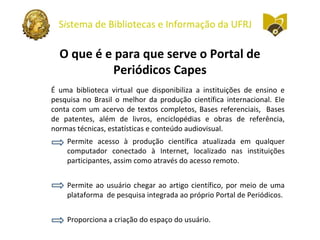 Sistema de Bibliotecas e Informação da UFRJ
O que é e para que serve o Portal de
Periódicos Capes
É uma biblioteca virtual que disponibiliza a instituições de ensino e
pesquisa no Brasil o melhor da produção científica internacional. Ele
conta com um acervo de textos completos, Bases referenciais, Bases
de patentes, além de livros, enciclopédias e obras de referência,
normas técnicas, estatísticas e conteúdo audiovisual.
Permite acesso à produção científica atualizada em qualquer
computador conectado à Internet, localizado nas instituições
participantes, assim como através do acesso remoto.
Permite ao usuário chegar ao artigo científico, por meio de uma
plataforma de pesquisa integrada ao próprio Portal de Periódicos.
Proporciona a criação do espaço do usuário.
 