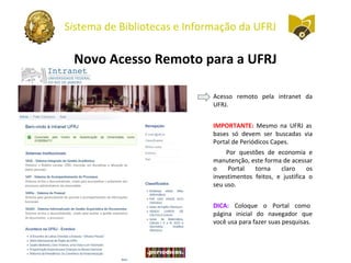 Sistema de Bibliotecas e Informação da UFRJ
Novo Acesso Remoto para a UFRJ
Acesso remoto pela intranet da
UFRJ.
IMPORTANTE: Mesmo na UFRJ as
bases só devem ser buscadas via
Portal de Periódicos Capes.
Por questões de economia e
manutenção, este forma de acessar
o Portal torna claro os
investimentos feitos, e justifica o
seu uso.
DICA: Coloque o Portal como
página inicial do navegador que
você usa para fazer suas pesquisas.
 