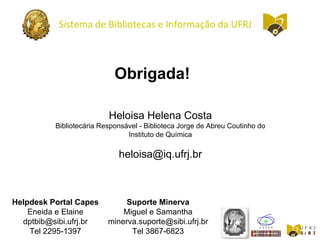 Heloisa Helena Costa
Bibliotecária Responsável - Biblioteca Jorge de Abreu Coutinho do
Instituto de Química
heloisa@iq.ufrj.br
Helpdesk Portal Capes
Eneida e Elaine
dptbib@sibi.ufrj.br
Tel 2295-1397
Suporte Minerva
Miguel e Samantha
minerva.suporte@sibi.ufrj.br
Tel 3867-6823
Obrigada!
Sistema de Bibliotecas e Informação da UFRJ
 