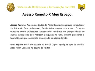 Sistema de Bibliotecas e Informação da UFRJ
Acesso Remoto X Meu Espaço:
Acesso Remoto: Acesso aos textos do Portal Capes de qualquer computador
via Intranet. Para professores, funcionários, alunos tem acesso. Os casos
especiais como professores aposentados, eméritos ou pesquisadores de
outras instituições que realizem pesquisas na UFRJ devem preencher o
formulário de acesso remoto encontrado na página do Sibi.
Meu Espaço: Perfil do usuário no Portal Capes. Qualquer tipo de usuário
pode fazer. Cadastro na página do Portal.
 