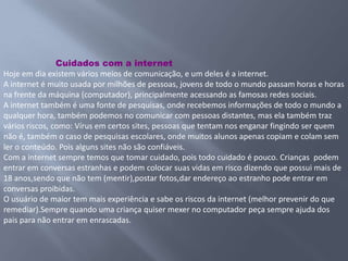 Cuidados com a internet
Hoje em dia existem vários meios de comunicação, e um deles é a internet.
A internet é muito usada por milhões de pessoas, jovens de todo o mundo passam horas e horas
na frente da máquina (computador), principalmente acessando as famosas redes sociais.
A internet também é uma fonte de pesquisas, onde recebemos informações de todo o mundo a
qualquer hora, também podemos no comunicar com pessoas distantes, mas ela também traz
vários riscos, como: Vírus em certos sites, pessoas que tentam nos enganar fingindo ser quem
não é, também o caso de pesquisas escolares, onde muitos alunos apenas copiam e colam sem
ler o conteúdo. Pois alguns sites não são confiáveis.
Com a internet sempre temos que tomar cuidado, pois todo cuidado é pouco. Crianças podem
entrar em conversas estranhas e podem colocar suas vidas em risco dizendo que possui mais de
18 anos,sendo que não tem (mentir),postar fotos,dar endereço ao estranho pode entrar em
conversas proibidas.
O usuário de maior tem mais experiência e sabe os riscos da internet (melhor prevenir do que
remediar).Sempre quando uma criança quiser mexer no computador peça sempre ajuda dos
pais para não entrar em enrascadas.
 