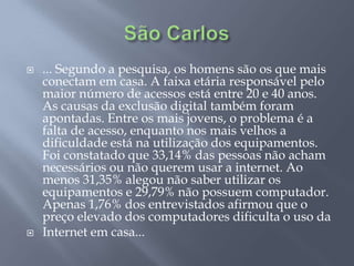    ... Segundo a pesquisa, os homens são os que mais
    conectam em casa. A faixa etária responsável pelo
    maior número de acessos está entre 20 e 40 anos.
    As causas da exclusão digital também foram
    apontadas. Entre os mais jovens, o problema é a
    falta de acesso, enquanto nos mais velhos a
    dificuldade está na utilização dos equipamentos.
    Foi constatado que 33,14% das pessoas não acham
    necessários ou não querem usar a internet. Ao
    menos 31,35% alegou não saber utilizar os
    equipamentos e 29,79% não possuem computador.
    Apenas 1,76% dos entrevistados afirmou que o
    preço elevado dos computadores dificulta o uso da
   Internet em casa...
 