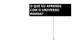 O QUE EU APRENDI 
COM O UNIVERSO 
MAKER? 
 