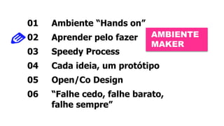 01 Ambiente “Hands on” 
02 Aprender pelo fazer 
03 Speedy Process 
04 Cada ideia, um protótipo 
05 Open/Co Design 
06 “Falhe cedo, falhe barato, 
falhe sempre” 
AMBIENTE 
MAKER 
 