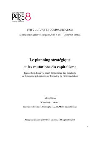 1
UFR CULTURE ET COMMUNICATION
M2 Industries créatives : médias, web et arts – Culture et Médias
Le planning stratégique
et les mutations du capitalisme
Proposition d’analyse socio-économique des mutations
de l’industrie publicitaire par le modèle de l’intermédiation
Héloïse Mérard
N° étudiant : 13405012
Sous la direction de M. Christophe MAGIS, Maître de conférences
Année universitaire 2014/2015. Session 2 : 15 septembre 2015
 