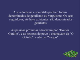 A sua doutrina e seu estilo político foram denominados de getulismo ou varguismo. Os seus seguidores, até hoje existentes, são denominados getulistas. As pessoas próximas o tratavam por "Doutor Getúlio", e as pessoas do povo o chamavam de "O Getúlio", e não de "Vargas". 