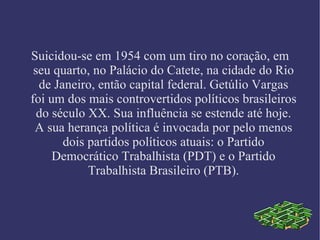 Suicidou-se em 1954 com um tiro no coração, em seu quarto, no Palácio do Catete, na cidade do Rio de Janeiro, então capital federal. Getúlio Vargas foi um dos mais controvertidos políticos brasileiros do século XX. Sua influência se estende até hoje. A sua herança política é invocada por pelo menos dois partidos políticos atuais: o Partido Democrático Trabalhista (PDT) e o Partido Trabalhista Brasileiro (PTB). 