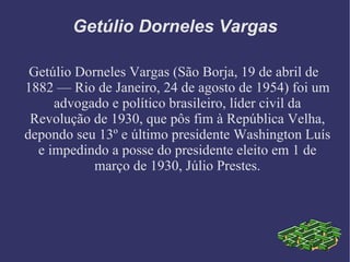 Getúlio Dorneles Vargas Getúlio Dorneles Vargas (São Borja, 19 de abril de 1882 — Rio de Janeiro, 24 de agosto de 1954) foi um advogado e político brasileiro, líder civil da Revolução de 1930, que pôs fim à República Velha, depondo seu 13º e último presidente Washington Luís e impedindo a posse do presidente eleito em 1 de março de 1930, Júlio Prestes. 