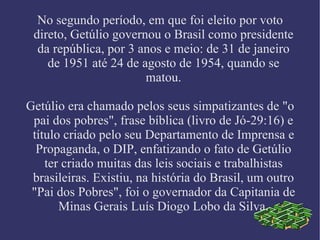 No segundo período, em que foi eleito por voto direto, Getúlio governou o Brasil como presidente da república, por 3 anos e meio: de 31 de janeiro de 1951 até 24 de agosto de 1954, quando se matou. Getúlio era chamado pelos seus simpatizantes de "o pai dos pobres", frase bíblica (livro de Jó-29:16) e título criado pelo seu Departamento de Imprensa e Propaganda, o DIP, enfatizando o fato de Getúlio ter criado muitas das leis sociais e trabalhistas brasileiras. Existiu, na história do Brasil, um outro "Pai dos Pobres", foi o governador da Capitania de Minas Gerais Luís Diogo Lobo da Silva. 
