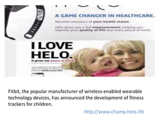 Fitbit, the popular manufacturer of wireless-enabled wearable
technology devices, has announced the development of fitness
trackers for children.
http://www.champ.helo.life
 