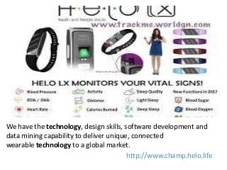 We have the technology, design skills, software development and
data mining capability to deliver unique, connected
wearable technology to a global market.
http://www.champ.helo.life
 