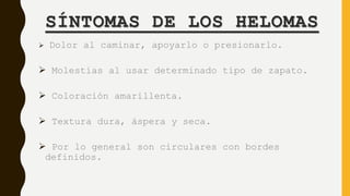 SÍNTOMAS DE LOS HELOMAS
 Dolor al caminar, apoyarlo o presionarlo.
 Molestias al usar determinado tipo de zapato.
 Coloración amarillenta.
 Textura dura, áspera y seca.
 Por lo general son circulares con bordes
definidos.
 