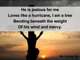 He is jealous for me Loves like a hurricane, I am a tree Bending beneath the weight Of his wind and mercy. He Loves Us