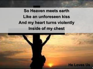 So Heaven meets earth Like an unforeseen kissAnd my heart turns violently Inside of my chestHe Loves Us
