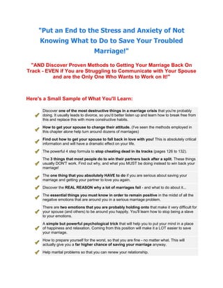 quot;
Put an End to the Stress and Anxiety of Not Knowing What to Do to Save Your Troubled Marriage!quot;
<br />quot;
AND Discover Proven Methods to Getting Your Marriage Back On Track - EVEN if You are Struggling to Communicate with Your Spouse and are the Only One Who Wants to Work on It!quot;
<br />Here's a Small Sample of What You'll Learn:<br />right0Discover one of the most destructive things in a marriage crisis that you're probably doing. It usually leads to divorce, so you'd better listen up and learn how to break free from this and replace this with more constructive habits.right0How to get your spouse to change their attitude. (I've seen the methods employed in this chapter alone help turn around dozens of marriages) right0Find out how to get your spouse to fall back in love with you! This is absolutely critical information and will have a dramatic effect on your life. right0The powerful 4 step formula to stop cheating dead in its tracks (pages 126 to 132).right0The 3 things that most people do to win their partners back after a split. These things usually DON'T work. Find out why, and what you MUST be doing instead to win back your marriage!right0The one thing that you absolutely HAVE to do if you are serious about saving your marriage and getting your partner to love you again.right0Discover the REAL REASON why a lot of marriages fail - and what to do about it...right0The essential things you must know in order to remain positive in the midst of all the negative emotions that are around you in a serious marriage problem.right0There are two emotions that you are probably holding onto that make it very difficult for your spouse (and others) to be around you happily. You'll learn how to stop being a slave to your emotions.right0A simple but powerful psychological trick that will help you to put your mind in a place of happiness and relaxation. Coming from this position will make it a LOT easier to save your marriage.right0How to prepare yourself for the worst, so that you are fine - no matter what. This will actually give you a far higher chance of saving your marriage anyway.right0Help marital problems so that you can renew your relationship.right0Outside-the-square tactics to really pinpoint what your issues are in your marriage. Many people discover that the REAL issues run deeper than what they think, and this pinpoint realization may be exactly what you need to get your marriage back on track.right0Do you ever feel like the only way to resolve a conflict is by slamming the door and walking away? Or by punishing your partner? It doesn't have to be this way. Find out incredibly powerful strategies for resolving your marriage conflicts in a more constructive and less emotionally stressful way.right0What to do if you're a person who gets frustrated at your partner's actions during an argument. I give you an in-depth look into what is actually going on in an argument ... and how to understand what your partner is doing when they are seemingly behaving irrationally and selfishly.right0The 5 needs that you absolutely MUST pay attention to if you wish to achieve self-actualization as a couple. Hint: In conflicts, there tends to be an abandonment of many of these fundamental needs.right0An important step-by-step exercise to identifying exactly what your needs are as a person. For the sake of your relationship, I want you to make sure that you have these things completely fulfilled. Most people don't get their goals fulfilled, I show you how... even if your partner is seemingly in the way.<br /> <br />CLICK HERE for more information<br />Your No-Risk 60 Day Instant Money-Back Guarantee<br />That's right! Take 60 days to use and examine my crucial information, and techniques in quot;
Save My Marriage Today.quot;
 That's more than 8 weeks to put these valuable strategies to work on your marriage.<br />Try the techniques yourself… Try as many of the tips as you can. Once you have used these strategies on your marriage, I'm confident that you'll NEVER want to send it back!<br />But, if you aren't satisfied for any reason, or it doesn't live up to your expectations, you won't be out one red cent. Just send me an email and I will refund your payment. Right up to the final day of this 60 day guarantee.<br />