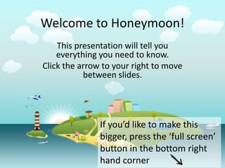 Welcome to Honeymoon!
    This presentation will tell you
    everything you need to know.
Click the arrow to your right to move
           between slides.




               If you’d like to make this
               bigger, press the ‘full screen’
               button in the bottom right
               hand corner
 