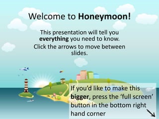 Welcome to Honeymoon!
    This presentation will tell you
   everything you need to know.
 Click the arrows to move between
               slides.




              If you’d like to make this
              bigger, press the ‘full screen’
              button in the bottom right
              hand corner
 