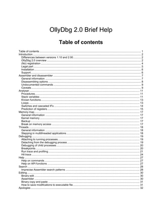 OllyDbg 2.0 Brief Help
                                                     Table of contents
Table of contents ........................................................................................................................................... 1
Introduction .................................................................................................................................................... 2
   Differences between versions 1.10 and 2.00............................................................................................. 2
   OllyDbg 2.0 overview ................................................................................................................................. 2
   (No) registration ......................................................................................................................................... 4
   Legal part ................................................................................................................................................... 5
   Installation .................................................................................................................................................. 6
   Support....................................................................................................................................................... 6
Assembler and disassembler ........................................................................................................................ 7
   General information ................................................................................................................................... 7
   Disassembling options ............................................................................................................................... 8
   Undocumented commands ........................................................................................................................ 9
   Caveats ...................................................................................................................................................... 9
Analyser....................................................................................................................................................... 11
   Procedures............................................................................................................................................... 11
   Stack variables......................................................................................................................................... 11
   Known functions....................................................................................................................................... 13
   Loops ....................................................................................................................................................... 13
   Switches and cascaded IFs ..................................................................................................................... 14
   Prediction of registers .............................................................................................................................. 15
Memory map................................................................................................................................................ 17
   General information ................................................................................................................................. 17
   Kernel memory......................................................................................................................................... 17
   Backup ..................................................................................................................................................... 17
   Break on memory access ........................................................................................................................ 17
Threads........................................................................................................................................................ 18
   General information ................................................................................................................................. 18
   Stepping in multithreaded applications .................................................................................................... 18
Debugging ................................................................................................................................................... 19
   Attaching to running processes................................................................................................................ 19
   Detaching from the debugging process ................................................................................................... 19
   Debugging of child processes.................................................................................................................. 20
   Breakpoints .............................................................................................................................................. 20
   Run trace and profiling............................................................................................................................. 21
   Hit trace.................................................................................................................................................... 24
Help ............................................................................................................................................................. 27
   Help on commands .................................................................................................................................. 27
   Help on API functions .............................................................................................................................. 27
Search ......................................................................................................................................................... 28
   Imprecise Assembler search patterns ..................................................................................................... 28
Editing.......................................................................................................................................................... 30
   Binary edit ................................................................................................................................................ 30
   Assembler ................................................................................................................................................ 30
   Binary copy and paste ............................................................................................................................. 31
   How to save modifications to executable file ........................................................................................... 31
Apologies ..................................................................................................................................................... 32
 