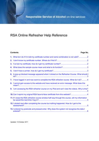 RSA Online Refresher Help Reference 
Contents: Page No. 
1. What do I do if I’m told my certificate number and name combination is not valid?................2 
2. I don’t know my certificate number. Where do I find it?...........................................................2 
3. I’ve lost my certificate, how do I get my certificate number?...................................................2 
4. What does the sample course mean and what is its function?................................................3 
5. I don’t have a printer, how do I get my certificate?..................................................................3 
6. A pop-up blocked message appeared when I clicked on the Refresher Course. What should I do?...........................................................................................................................................3 
7. I have logged in and now want to complete the RSA refresher course. What do I do?...........4 
8. I cannot gain access to the website and have received an error message. What does this mean?......................................................................................................................................4 
9. I am accessing the RSA refresher course on my iPad and can’t view the videos. Why is this? .................................................................................................................................................4 
10. Can I reprint my original RSA face-to-face certificate from this website?................................4 
11. If I close the RSA refresher course window half way through the course, will my information be saved the next time I log in?...............................................................................................5 
12. I clicked next after completing the course but nothing happened. How do I get to the assessment?...........................................................................................................................5 
13. I entered my postcode and pressed enter. Why does the system not recognise the data I entered?..................................................................................................................................6 
Updated: 19 October 2011  