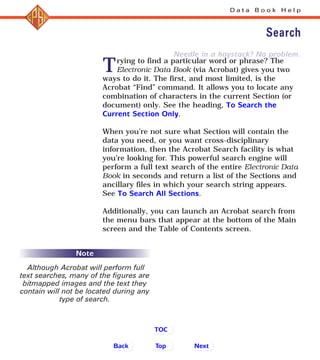 Needle in a haystack? No problem.
Trying to find a particular word or phrase? The
Electronic Data Book (via Acrobat) gives you two
ways to do it. The first, and most limited, is the
Acrobat “Find” command. It allows you to locate any
combination of characters in the current Section (or
document) only. See the heading, To Search the
Current Section Only.
When you’re not sure what Section will contain the
data you need, or you want cross-disciplinary
information, then the Acrobat Search facility is what
you’re looking for. This powerful search engine will
perform a full text search of the entire Electronic Data
Book in seconds and return a list of the Sections and
ancillary files in which your search string appears.
See To Search All Sections.
Additionally, you can launch an Acrobat search from
the menu bars that appear at the bottom of the Main
screen and the Table of Contents screen.
D a t a B o o k H e l p
Search
Back NextTop
TOC
Note
Although Acrobat will perform full
text searches, many of the figures are
bitmapped images and the text they
contain will not be located during any
type of search.
 