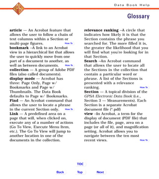 D a t a B o o k H e l p
article — An Acrobat feature that
allows the user to follow a chain of
text columns within a Section or
multi-page figures.
bookmark —A link to an Acrobat
view in a hierarchical list that allows
the user to quickly move from one
part of a document to another, as
well as between documents.
collection — A group of Adobe PDF
files (also called documents).
display mode — Acrobat has
three: Page Only, Page w/
Bookmarks and Page w/
Thumbnails. The Data Book
defaults to Page w/ Bookmarks.
Find — An Acrobat command that
allows the user to locate a phrase
in the current Section only.
Link — A predefined area on a
page that will, when clicked on,
execute any of a number of actions
(Go To View, Execute Menu Item,
etc.). The Go To View will jump to
another location in one of the
documents in the collection.
relevance ranking —A circle that
indicates how likely it is that the
Section contains the phrase you
searched for. The more filled it is,
the greater the likelihood that you
will find what you’re looking for in
that Section.
Search —An Acrobat command
that allows the user to locate all
the Sections in the collection that
contain a particular word or
phrase. A list of the Sections is
presented with a relevance
ranking.
Section — A topical division of the
GPSA Electronic Data Book (i.e.,
Section 3 — Measurements). Each
Section is a separate Acrobat
document file (*.pdf)
view —In Acrobat, a term for the
display of document (PDF file) that
includes the file, page, area on a
page (or all of it), and magnification
setting. Acrobat allows you to
navigate between the ten most
recent views.
Glossary
Back NextTop
TOC
How To
How To
How To
How To
How To
 