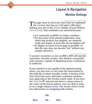 Ideal Screen Settings
Just Gettin By
The page views in Electronic Data Book are optimized
for a screen that has an 1152 pixel x 864 pixel
desktop area (set in the Display window of your Windows
Control Panel). This resolution was selected because:
• It is commonly available on today’s monitors.
• The font sizes of the printed publication, from
which this product was adapted, are relatively
small and require at least this size to display well.
• To display as much of each page as possible, so
that the user does not become “lost” without any
margin references.
A monitor resolution as low as 800 x 600 will provide
somewhat viewable results. Any Windows-compatible
color monitor capable of displaying these resolutions
is sufficient.
If your monitor is not capable of the optimal setting
above, you may have to vary from the instructions in
this help file to attain viewable results. A feature of the
Data Book that users with lower resolution monitors
may appreciate is the Acrobat article mode. If you have
the Hand Tool selected and there’s a down-arrow in
the center of the mouse pointer, you can click to zoom
in on a single column of text. The Reader Online Guide
has information on navigating with articles.
D a t a B o o k H e l p
Layout & Navigation
Monitor Settings
Back NextTop
TOC
 