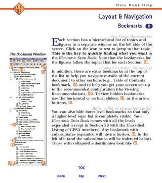Use Those Bookmarks!
Jumping to Other Documents
Getting Rid of Unwanted Clutter
Each section has a hierarchical list of topics and
figures in a separate window on the left side of the
screen. Click on the icon or text to jump to that topic.
This is the key to quickly finding what you want in
the Electronic Data Book. Note that the bookmarks for
the figures follow the topical list for each Section, .
In addition, there are extra bookmarks at the top of
the list to help you navigate outside of the current
document to other sections (e.g., Table of Contents
bookmark, ) and to help you get your screen set up
to the recommended configuration (the Viewing
Recommendations, ). To view hidden bookmarks,
use the horizontal or vertical sliders, , or the arrow
buttons, .
You can also hide lower level bookmarks so that only
a higher level topic list is completely visible. Your
Electronic Data Book comes with all the levels
expanded (except in Section 26 with the Classified
Listing of GPSA members). Any bookmark with
subordinates expanded will have a button, , to the
left of it (and the subordinates will be indented below).
Those with collapsed subordinates look like .7
6
5
4
3
2
1
D a t a B o o k H e l p
Layout & Navigation
6
7
4
4 5
5
5
1
3
2
Back NextTop
TOC
Bookmarks B
The Bookmark Window
 