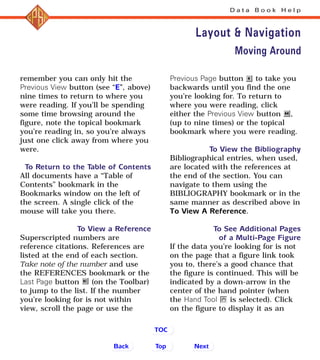remember you can only hit the
Previous View button (see “E”, above)
nine times to return to where you
were reading. If you’ll be spending
some time browsing around the
figure, note the topical bookmark
you’re reading in, so you’re always
just one click away from where you
were.
To Return to the Table of Contents
All documents have a “Table of
Contents” bookmark in the
Bookmarks window on the left of
the screen. A single click of the
mouse will take you there.
To View a Reference
Superscripted numbers are
reference citations. References are
listed at the end of each section.
Take note of the number and use
the REFERENCES bookmark or the
Last Page button (on the Toolbar)
to jump to the list. If the number
you’re looking for is not within
view, scroll the page or use the
Previous Page button to take you
backwards until you find the one
you’re looking for. To return to
where you were reading, click
either the Previous View button ,
(up to nine times) or the topical
bookmark where you were reading.
To View the Bibliography
Bibliographical entries, when used,
are located with the references at
the end of the section. You can
navigate to them using the
BIBLIOGRAPHY bookmark or in the
same manner as described above in
To View A Reference.
To See Additional Pages
of a Multi-Page Figure
If the data you’re looking for is not
on the page that a figure link took
you to, there’s a good chance that
the figure is continued. This will be
indicated by a down-arrow in the
center of the hand pointer (when
the Hand Tool is selected). Click
on the figure to display it as an
D a t a B o o k H e l p
Layout & Navigation
Back NextTop
TOC
Moving Around
 