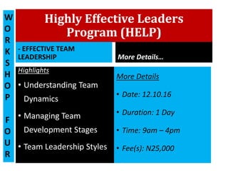 Highly Effective Leaders
Program (HELP)
- EFFECTIVE TEAM
LEADERSHIP
Highlights
• Understanding Team
Dynamics
• Managing Team
Development Stages
• Team Leadership Styles
More Details…
More Details
• Date: 12.10.16
• Duration: 1 Day
• Time: 9am – 4pm
• Fee(s): N25,000
W
O
R
K
S
H
O
P
F
O
U
R
 