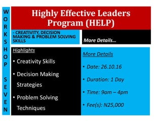 Highly Effective Leaders
Program (HELP)
- CREATIVITY, DECISION
MAKING & PROBLEM SOLVING
SKILLS
Highlights
• Creativity Skills
• Decision Making
Strategies
• Problem Solving
Techniques
More Details…
More Details
• Date: 26.10.16
• Duration: 1 Day
• Time: 9am – 4pm
• Fee(s): N25,000
W
O
R
K
S
H
O
P
S
E
V
E
N
 