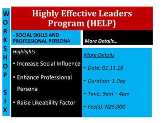 Highly Effective Leaders
Program (HELP)
- SOCIAL SKILLS AND
PROFESSIONAL PERSONA
Highlights
• Increase Social Influence
• Enhance Professional
Persona
• Raise Likeability Factor
More Details…
More Details
• Date: 01.11.16
• Duration: 1 Day
• Time: 9am – 4pm
• Fee(s): N25,000
W
O
R
K
S
H
O
P
S
I
X
 
