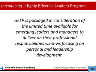 Seventh Sense Academy …empowering leaders to succeed
HELP
Introducing…Highly Effective Leaders Program
HELP is packaged in consideration of
the limited time available for
emerging leaders and managers to
deliver on their professional
responsibilities vis-a-vis focusing on
personal and leadership
development.
 