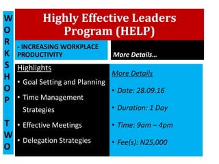 Highly Effective Leaders
Program (HELP)
- INCREASING WORKPLACE
PRODUCTIVITY
Highlights
• Goal Setting and Planning
• Time Management
Strategies
• Effective Meetings
• Delegation Strategies
More Details…
More Details
• Date: 28.09.16
• Duration: 1 Day
• Time: 9am – 4pm
• Fee(s): N25,000
W
O
R
K
S
H
O
P
T
W
O
 