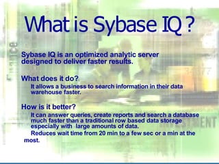 What is Sybase IQ?
Sybase IQ is an optimized analytic server
designed to deliver faster results.
What does it do?
It allows a business to search information in their data
warehouse faster.
How is it better?
It can answer queries, create reports and search a database
much faster than a traditional row based data storage
especially with large amounts of data.
Reduces wait time from 20 min to a few sec or a min at the
most.
 