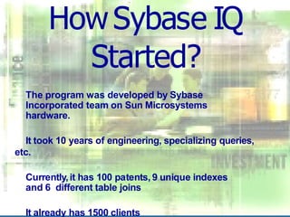 HowSybase IQ
Started?
The program was developed by Sybase
Incorporated team on Sun Microsystems
hardware.
It took 10 years of engineering, specializing queries,
etc.
Currently,it has 100 patents, 9 unique indexes
and 6 different table joins
It already has 1500 clients
 