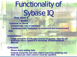 Functionality of
Sybase IQ
How does it
work?
Columns vs. Rows
Compresses size of database
1 petabyte(1,000 Terabytes) of structured and Unstructured
data.
Importance:
Large amounts of info take forever to access. Ideal for all
business where speed is a necessity. (Finances/Stock
Market)
Criticism:
Slows down writing data
Instead of just the last data object requiring updating one
date object per data column must be updated.
 