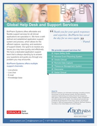 Global Help Desk and Support Services
BioPharm Systems offers affordable and
flexible support services for all clinical
applications we specialize in. We have a well-
                                                  “     Thank you for your quick responses
                                                        and expertise. BioPharm has saved
                                                        the day for us once again.
defined and established application support
system and process, which allows for the
efficient capture, reporting, and resolution
                                                                                   – Pierrel        ”
of support tickets. Our goal is to resolve any
issues you may have quickly and effectively.         We provide support services for:
We have a dedicated application support
                                                         Argus Safety Suite
team that is always standing by to answer
your questions and guide you through any                 Adverse Event Reporting System
problem you may encounter.                               Oracle Clinical
BioPharm Systems offers multiple                         Remote Data Capture
support channels:                                        Thesaurus Management System

•   Live phone                                           Discoverer
•   Live chat                                            Siebel Clinical
•   E-mail
•   Knowledge base




                                                     About Us
                                                     BioPharm Systems is an information technology consulting company
                                                     that focuses on the life sciences industry. We have extensive
                                                     experience implementing and hosting clinical trial management,
                                                     data capture, data warehousing and analytics, safety management,
                                                     and other solutions for our clients. Our products and services help
                                                     accelerate the development of new drugs, devices, and therapies.
                                                     Founded in 1995 and headquartered in California, BioPharm Systems
                                                     has ofﬁces in the United States and United Kingdom.




     www.biopharm.com   info@biopharm.com    +1 877 654 0033 (U.S.)        +44 (0) 1865 910200 (U.K.)
 