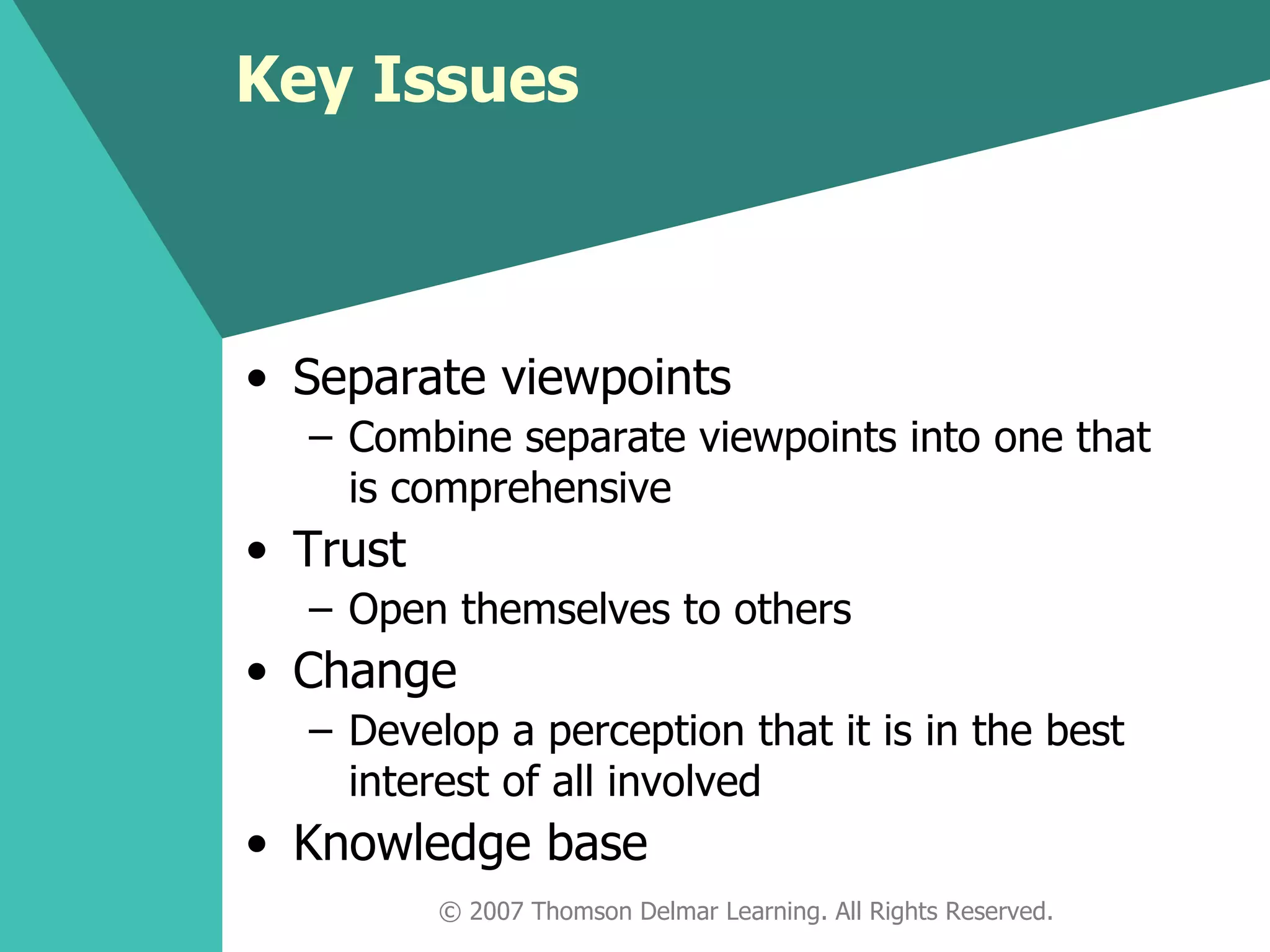 Key Issues Separate viewpoints Combine separate viewpoints into one that is comprehensive Trust Open themselves to others Change Develop a perception that it is in the best interest of all involved Knowledge base © 2007 Thomson Delmar Learning. All Rights Reserved. 