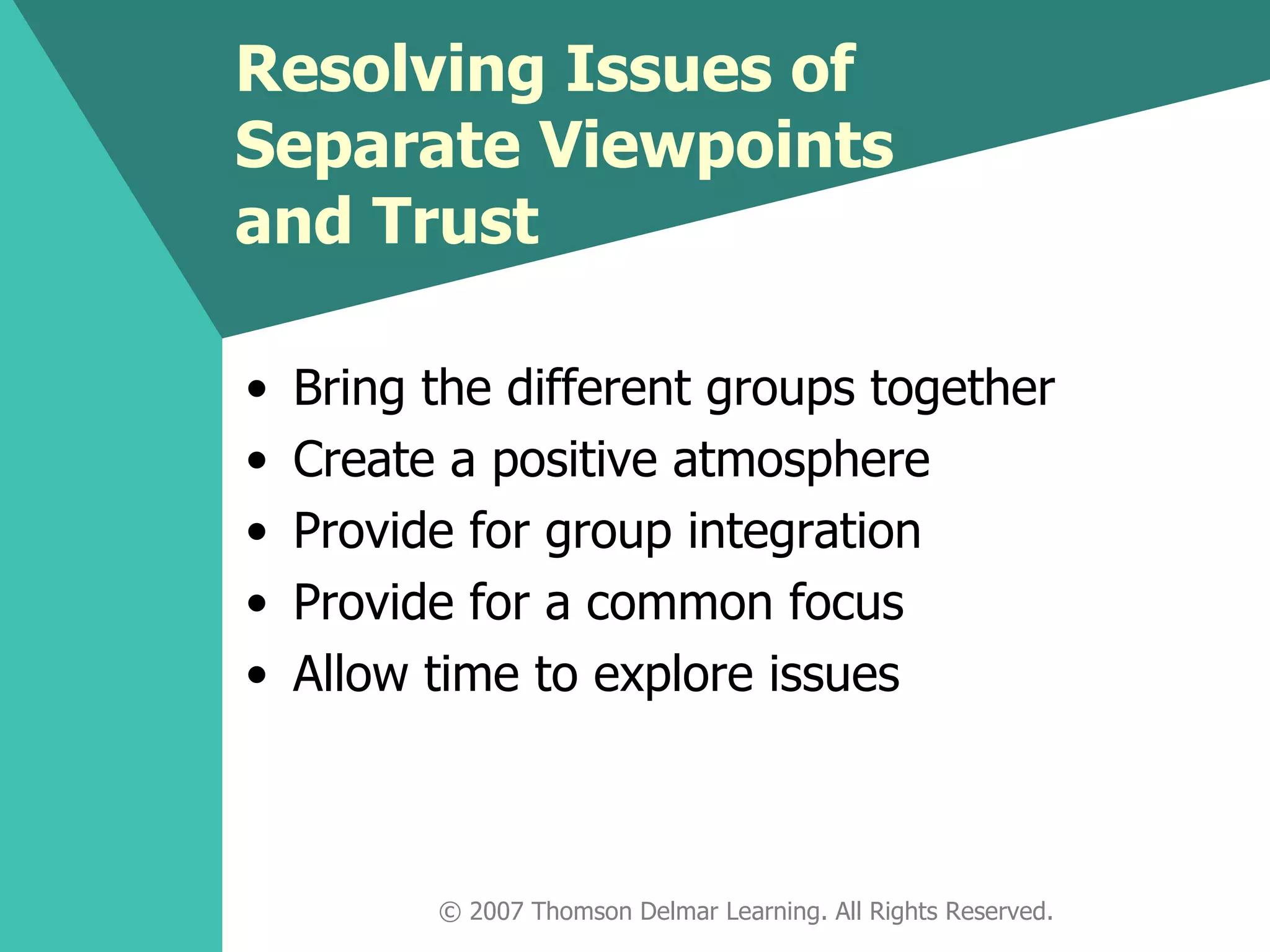 Resolving Issues of Separate Viewpoints and Trust Bring the different groups together Create a positive atmosphere Provide for group integration Provide for a common focus Allow time to explore issues © 2007 Thomson Delmar Learning. All Rights Reserved. 