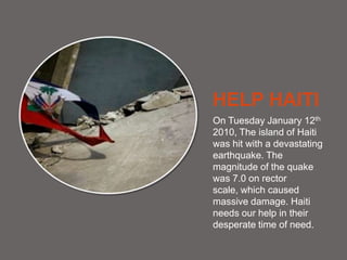 HELP HAITI On Tuesday January 12th 2010, The island of Haiti was hit with a devastating earthquake. The magnitude of the quake was 7.0 on rector scale, which caused massive damage. Haiti needs our help in their desperate time of need. 