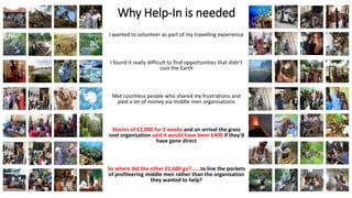 Why Help-In is needed
I wanted to volunteer as part of my travelling experience
I found it really difficult to find opportunities that didn’t
cost the Earth
Met countless people who shared my frustrations and
paid a lot of money via middle men organisations
Stories of £2,000 for 2 weeks and on arrival the grass
root organisation said it would have been £400 if they’d
have gone direct
So where did the other £1,600 go?......to line the pockets
of profiteering middle men rather than the organisation
they wanted to help?
 
