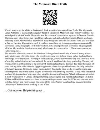 The Meewasin River Trails
When I want to go for a hike in Saskatoon I think about the Meewasin River Trails. The Meewasin
Valley Authority is a conservation agency based in Saskatoon, Meewasin helps conserve some of the
natural prairie left in Canada. Meewasin was the creator of conservation agencies in Western Canada.
There are many other topics that I could have chosen, such as baseball in Canada, Dustin Molleken,
and many others.Meewasin has helped with many things and parks in Saskatoon. Have you ever been
to Beaver Creek or Wanuskewin, well if you have than those are both conservation areas created by
Meewasin. In my paragraphs I will tell you about just a small portion of Meewasin. My paragraphs
tell what Meewasin is, how it was created, what it does, its conservation ... Show more content on
Helpwriting.net ...
The nomadic tribes who roamed the Northern Plains gathered on this site of natural beauty where
today visitors can relive the stories of a people who came here to hunt bison, gather food and herbs
and escape the winter winds. Walking in their footsteps, you will understand why this site was a place
of worship and celebration, of renewal with the natural world and of a deep spirituality. The story of
Wanuskewin is just beginning to be uncovered. Some archaeological dig sites date back thousands of
years making them older than the Egyptian pyramids; these sites provide clues to the daily existence
of the early peoples. Tipi rings, stones cairns, pottery fragments, plant seeds, projectile points, egg
shell fragments and animal bones all give evidence of active thriving societies. While some sites teach
us about life thousands of years ago other sites like the ancient Medicine Wheel still remain shrouded
in mist. Wanuskewin is Canada s longest running archaeological dig. Famed archaeologist Dr. Ernie
Walker and his fellow researchers have been unearthing treasures since the 1970s and continue to do
so today. In May and June you can find some of Dr. Ernie Walker s archaeology students from the
University of Saskatchewan working at one of the
... Get more on HelpWriting.net ...
 