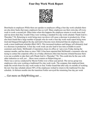 Four Day Work Week Report
Drawbacks to employers While there are upsides to employers offing a four day work schedule there
are also draw backs that many employers face as well. Many employees use their extra day off every
week to work a second job. Often times when this happens the employee returns to work more tired
and run down then they would if they were working a standard five day work schedule Thank God it s
Thursday? 74). Returning to work being more run down will cause a decrease in productivity. It has
also been found that a large number of people who do work a four day work week report being more
tired and fatigued throughout the day and tend to become more distracted than do employees who
work a more traditional schedule (Bird 1067). This increased tiredness and fatigue will ultimately lead
to a decrease in production. A four day work week can also lead to less time available to assist
customers and clients. McDonald s Corporation closes its office at 1 pm every Friday during the
summer months, and has done so since 1969. It has been reported that McDonald s customers who are
trying to contact the corporate office on a Friday afternoon often time become irritated because there
is no one available to take their call (Thank God it s Thursday? 74). This could also be the case with
other industries as well, not ... Show more content on Helpwriting.net ...
There was a survey conducted by Myron Fottler over a three year period. The survey group was
employees who were working a traditional five day work week. The company that employed them
made the switch from five day work weeks to four. Fottler found that after only six months of working
the new four day schedule almost 50% of the employees wished to return to the traditional five day
schedule. At thirteen months into the transition Fottler surveyed the remaining four day per week
... Get more on HelpWriting.net ...
 