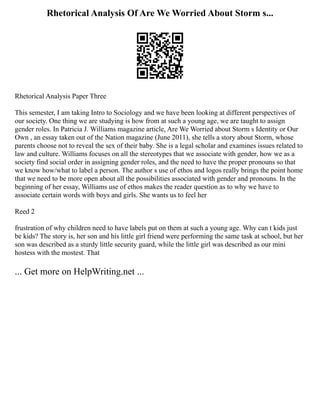 Rhetorical Analysis Of Are We Worried About Storm s...
Rhetorical Analysis Paper Three
This semester, I am taking Intro to Sociology and we have been looking at different perspectives of
our society. One thing we are studying is how from at such a young age, we are taught to assign
gender roles. In Patricia J. Williams magazine article, Are We Worried about Storm s Identity or Our
Own , an essay taken out of the Nation magazine (June 2011), she tells a story about Storm, whose
parents choose not to reveal the sex of their baby. She is a legal scholar and examines issues related to
law and culture. Williams focuses on all the stereotypes that we associate with gender, how we as a
society find social order in assigning gender roles, and the need to have the proper pronouns so that
we know how/what to label a person. The author s use of ethos and logos really brings the point home
that we need to be more open about all the possibilities associated with gender and pronouns. In the
beginning of her essay, Williams use of ethos makes the reader question as to why we have to
associate certain words with boys and girls. She wants us to feel her
Reed 2
frustration of why children need to have labels put on them at such a young age. Why can t kids just
be kids? The story is, her son and his little girl friend were performing the same task at school, but her
son was described as a sturdy little security guard, while the little girl was described as our mini
hostess with the mostest. That
... Get more on HelpWriting.net ...
 
