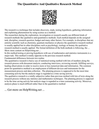 The Quantitative And Qualitative Research Method
The research is a technique that includes discovery, study, testing hypothesis, gathering information
and explaining phenomenon by using science as a method.
The researchers during the exploration, investigation or research usually use different kinds of
research methods like qualitative and quantitative methods. Each method depends on the assigned
task, discipline, research question, budget and many other factors. For example, in disciplines that are
entirely scientific such as chemistry, quantum mechanics or physics the quantitative research method
is usually applied but in other disciplines such as psychology, zoology or botany the qualitative
research method is usually applied. The formal definition of the both methods is following, the ...
Show more content on Helpwriting.net ...
In this method testing or proving hypothesis with use of mathematics and statistics instruments is a
major task. This method is totally opposite to the previous research method.
Fundamental differences between two realms
The quantitative research is heavy use of statistical testing method with lots of numbers along the
research process with document analysis, conducting interviews, reviewing records, fulfilling surveys,
leading observations in order to receive more or less numerical data and information. The common
point for quantitative method is an employment of different devices and instruments for the
measurement process and data collection . The planning process is supposed to be the most time
consuming activity but the analysis stage is regarded as a time saving activity .
The qualitative research is a totally subjective rather than previous method with lots of texts along the
research process without any statistics and mathematics techniques. The planning process is supposed
to be the time saving activity but analysis stage is regarded as a time consuming activity. Moreover,
analysis phase is much difficult rather than in the quantitative method
... Get more on HelpWriting.net ...
 