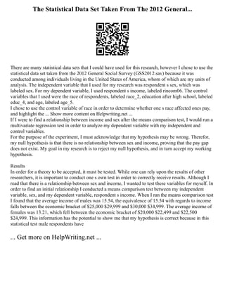 The Statistical Data Set Taken From The 2012 General...
There are many statistical data sets that I could have used for this research, however I chose to use the
statistical data set taken from the 2012 General Social Survey (GSS2012.sav) because it was
conducted among individuals living in the United States of America, whom of which are my units of
analysis. The independent variable that I used for my research was respondent s sex, which was
labeled sex. For my dependent variable, I used respondent s income, labeled rincom06. The control
variables that I used were the race of respondents, labeled race_2, education after high school, labeled
educ_4, and age, labeled age_5.
I chose to use the control variable of race in order to determine whether one s race affected ones pay,
and highlight the ... Show more content on Helpwriting.net ...
If I were to find a relationship between income and sex after the means comparison test, I would run a
multivariate regression test in order to analyze my dependent variable with my independent and
control variables.
For the purpose of the experiment, I must acknowledge that my hypothesis may be wrong. Therefor,
my null hypothesis is that there is no relationship between sex and income, proving that the pay gap
does not exist. My goal in my research is to reject my null hypothesis, and in turn accept my working
hypothesis.
Results
In order for a theory to be accepted, it must be tested. While one can rely upon the results of other
researchers, it is important to conduct one s own test in order to correctly receive results. Although I
read that there is a relationship between sex and income, I wanted to test these variables for myself. In
order to find an initial relationship I conducted a means comparison test between my independent
variable, sex, and my dependent variable, respondent s income. When I ran the means comparison test
I found that the average income of males was 15.54, the equivalence of 15.54 with regards to income
falls between the economic bracket of $25,000 $29,999 and $30,000 $34,999. The average income of
females was 13.21, which fell between the economic bracket of $20,000 $22,499 and $22,500
$24,999. This information has the potential to show me that my hypothesis is correct because in this
statistical test male respondents have
... Get more on HelpWriting.net ...
 